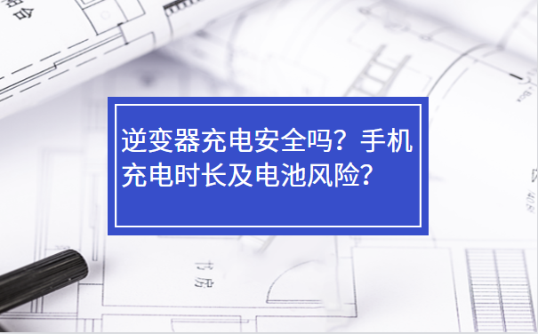 逆变器充电安全吗？手机充电时长及电池风险？